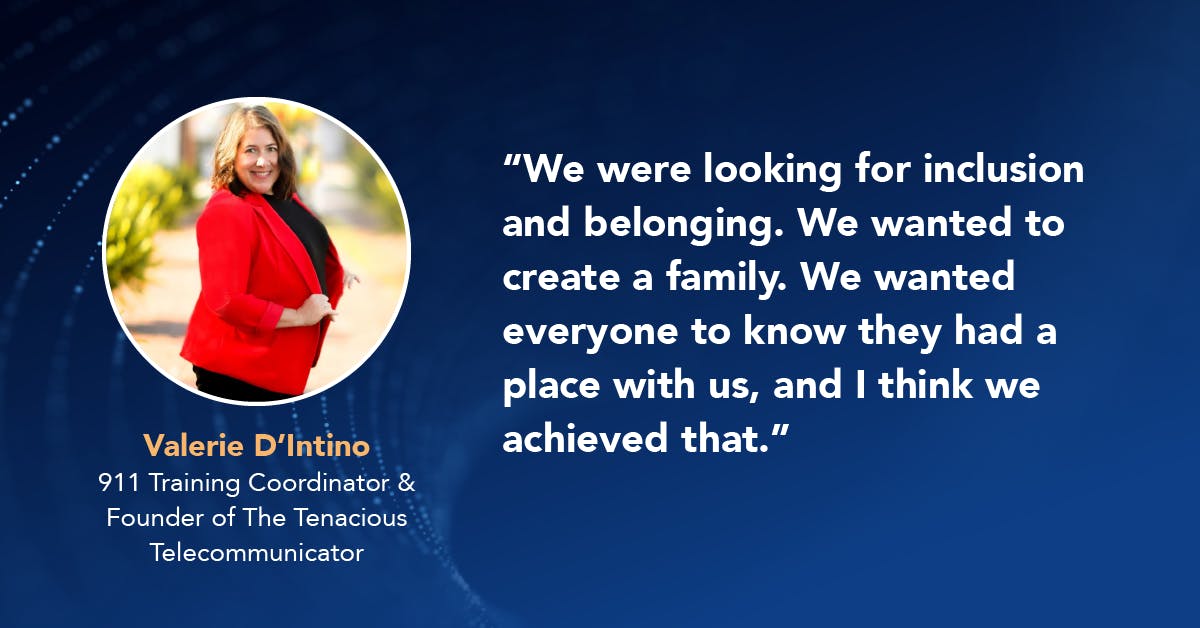 Valerie D'Intino 911 Training Coordinator & Founder of The Tenacious Telecommunicator, "We were looking for inclusion and belonging. We wanted to create a family. We wanted everyone to know they had a place with us, and I think we achieved that."