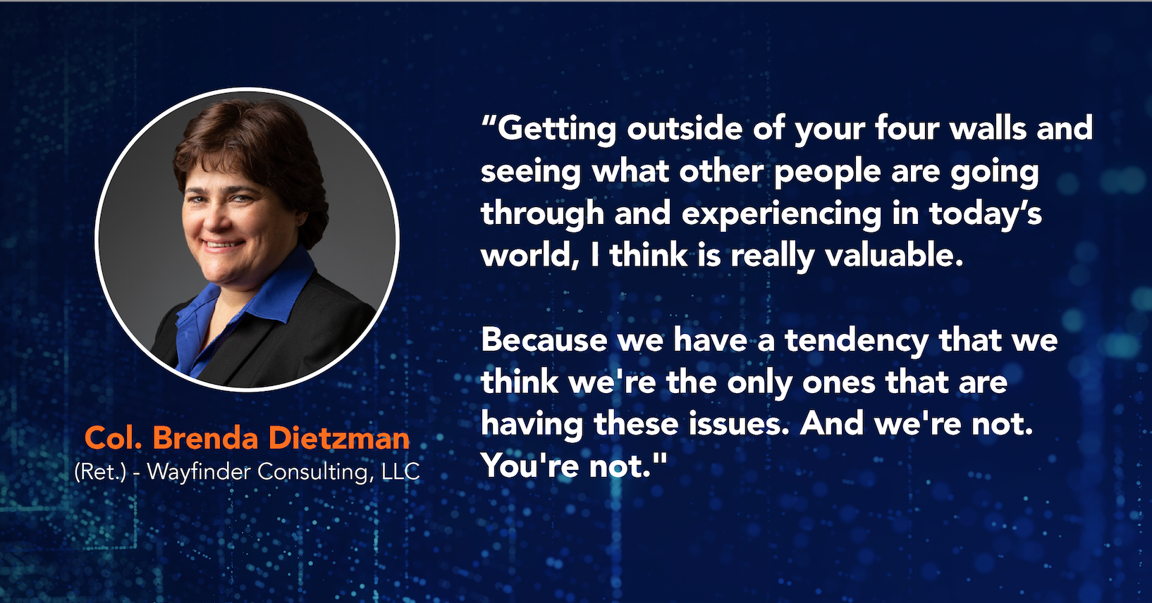 Col. Brenda Dietzman (Ret.) - Wayfinder Consulting, LLC, "Getting outside of your four walls and seeing what other people are going through and experiencing in today's world, I think is really valuable. Col. Brenda Dietzman (Ret.) - Wayfinder Consulting, LLC Because we have a tendency that we think we're the only ones that are having these issues. And we're not. You're not."